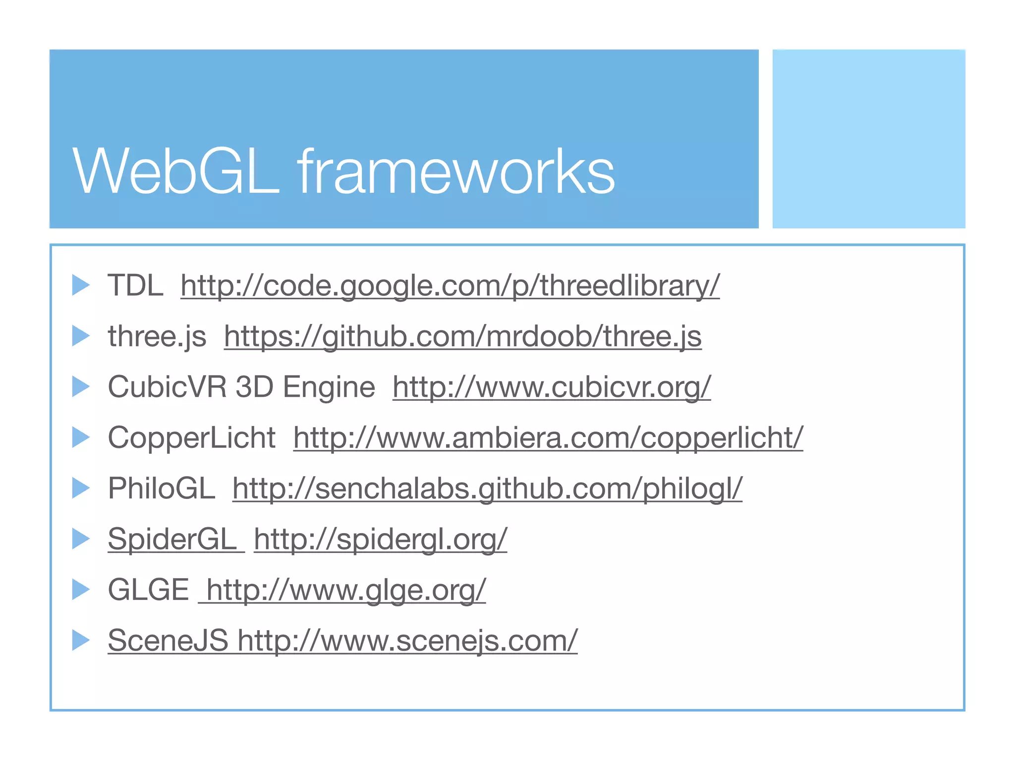 WebGL frameworks
 TDL http://code.google.com/p/threedlibrary/
 three.js https://github.com/mrdoob/three.js
 CubicVR 3D Engine http://www.cubicvr.org/
 CopperLicht http://www.ambiera.com/copperlicht/
 PhiloGL http://senchalabs.github.com/philogl/
 SpiderGL http://spidergl.org/
 GLGE http://www.glge.org/
 SceneJS http://www.scenejs.com/
 