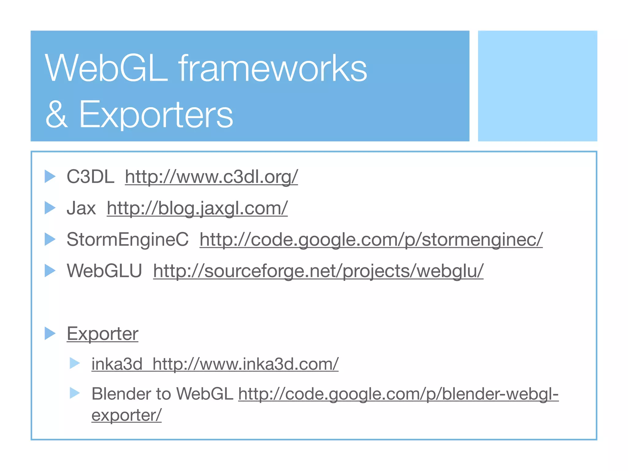 WebGL frameworks
& Exporters
 C3DL http://www.c3dl.org/
 Jax http://blog.jaxgl.com/
 StormEngineC http://code.google.com/p/stormenginec/
 WebGLU http://sourceforge.net/projects/webglu/


 Exporter
   inka3d http://www.inka3d.com/
   Blender to WebGL http://code.google.com/p/blender-webgl-
   exporter/
 
