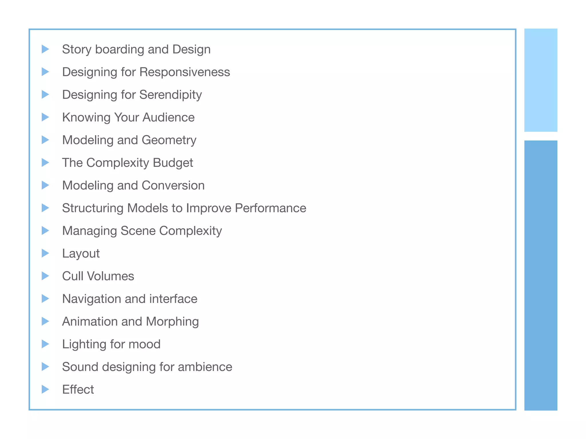 Story boarding and Design
Designing for Responsiveness
Designing for Serendipity
Knowing Your Audience
Modeling and Geometry
The Complexity Budget
Modeling and Conversion
Structuring Models to Improve Performance
Managing Scene Complexity
Layout
Cull Volumes
Navigation and interface
Animation and Morphing
Lighting for mood
Sound designing for ambience
Effect
 