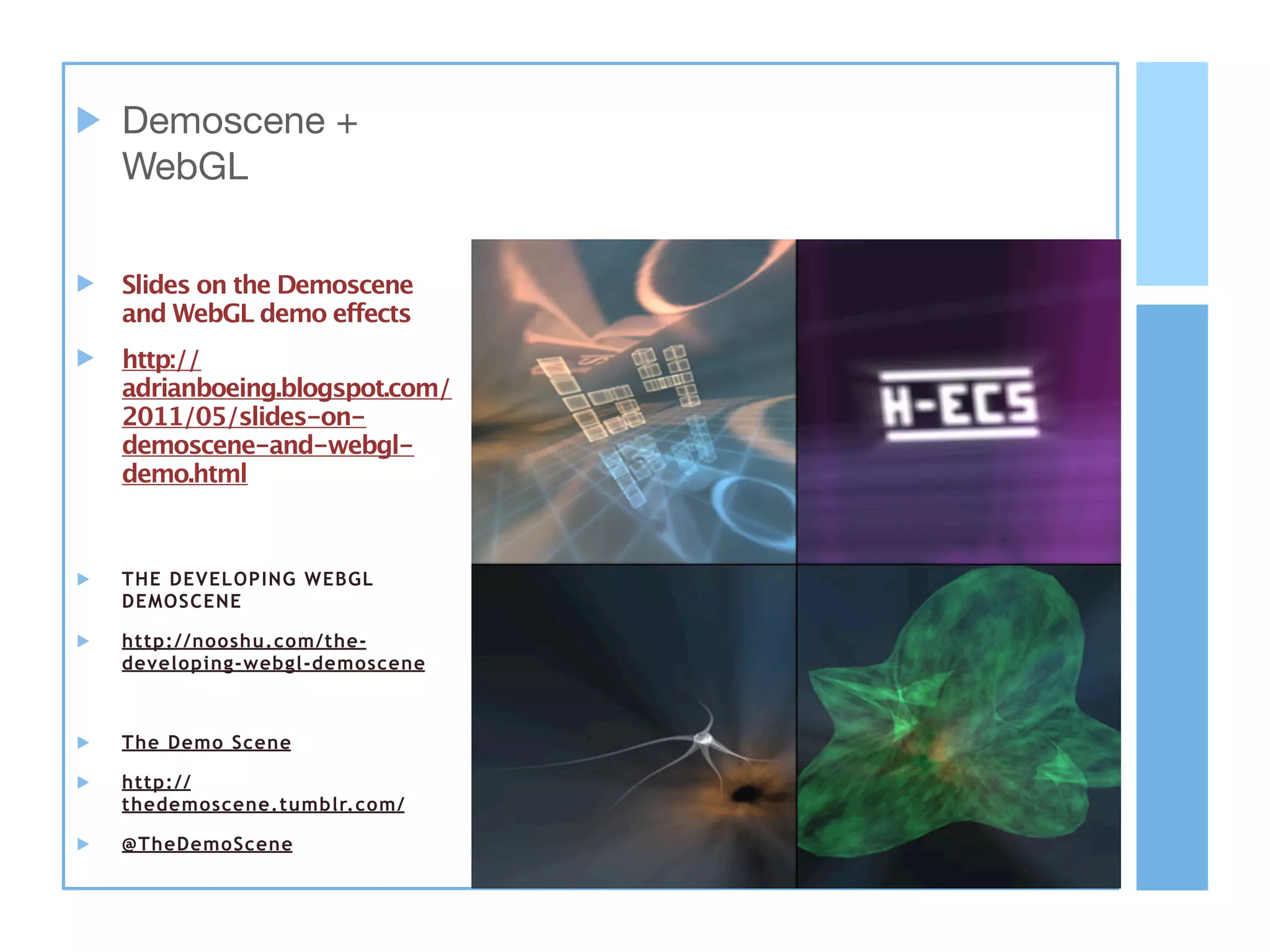 Demoscene +
WebGL


Slides on the Demoscene
and WebGL demo effects
http://
adrianboeing.blogspot.com/
2011/05/slides-on-
demoscene-and-webgl-
demo.html



THE DEVELOPING WEBGL
DEMOSCENE

http://nooshu.com/the-
developing-webgl-demoscene



The Demo Scene

http://
thedemoscene.tumblr.com/

@TheDemoScene
 