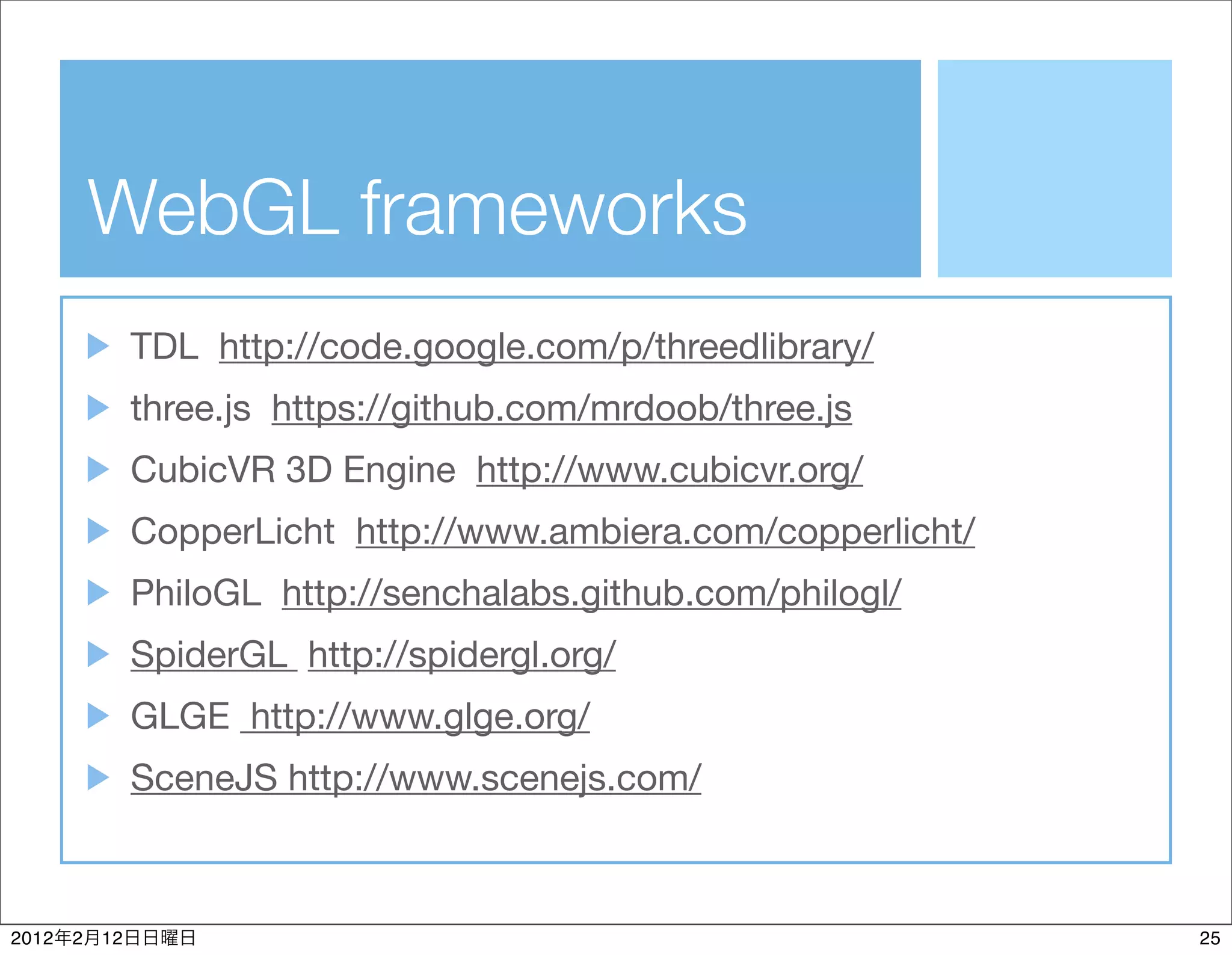 WebGL frameworks
                TDL http://code.google.com/p/threedlibrary/
                three.js https://github.com/mrdoob/three.js
                CubicVR 3D Engine http://www.cubicvr.org/
                CopperLicht http://www.ambiera.com/copperlicht/
                PhiloGL http://senchalabs.github.com/philogl/
                SpiderGL http://spidergl.org/
                GLGE http://www.glge.org/
                SceneJS http://www.scenejs.com/



2012   2   12                                                     25
 