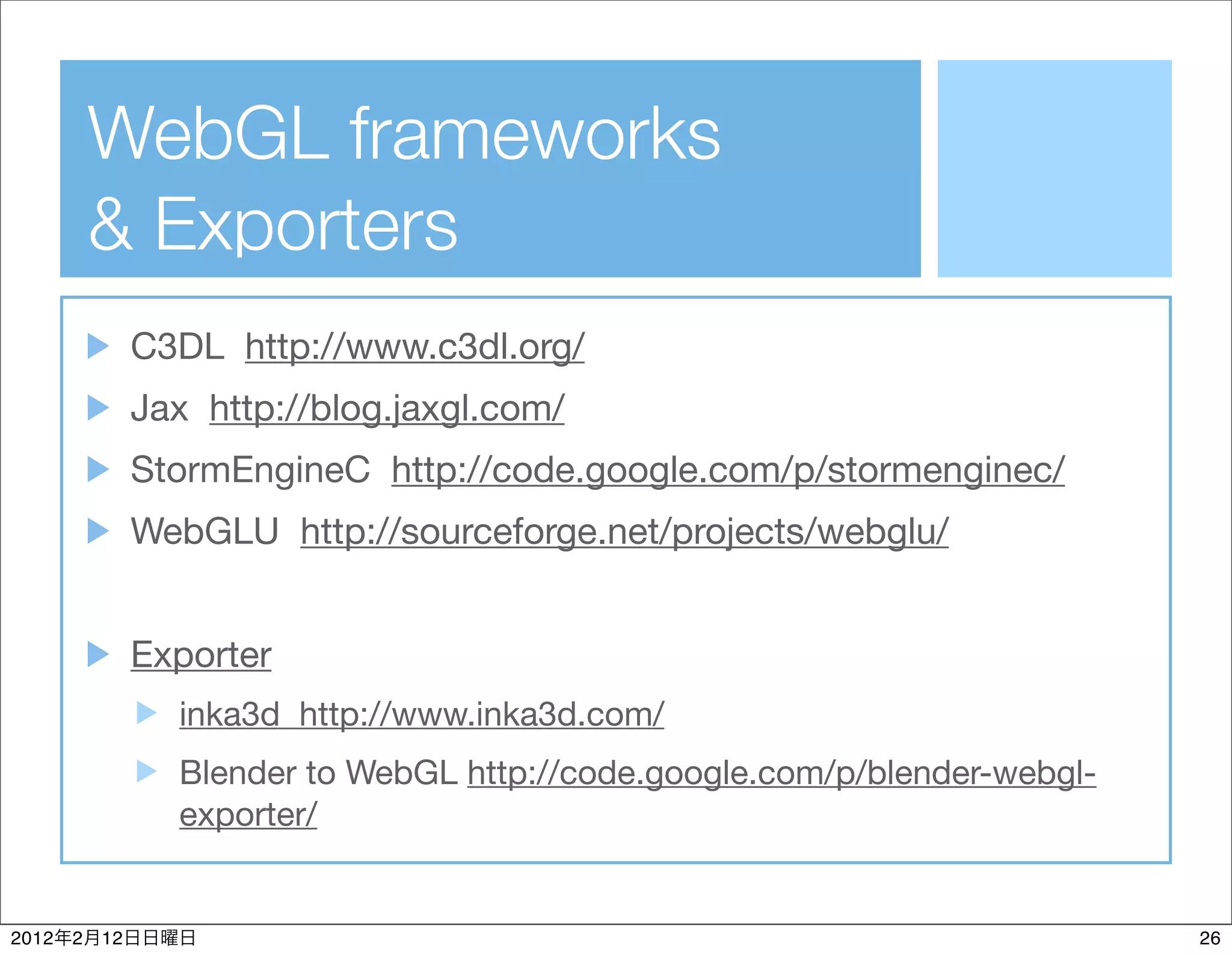 WebGL frameworks
           & Exporters
                C3DL http://www.c3dl.org/
                Jax http://blog.jaxgl.com/
                StormEngineC http://code.google.com/p/stormenginec/
                WebGLU http://sourceforge.net/projects/webglu/


                Exporter
                  inka3d http://www.inka3d.com/
                  Blender to WebGL http://code.google.com/p/blender-webgl-
                  exporter/


2012   2   12                                                                26
 