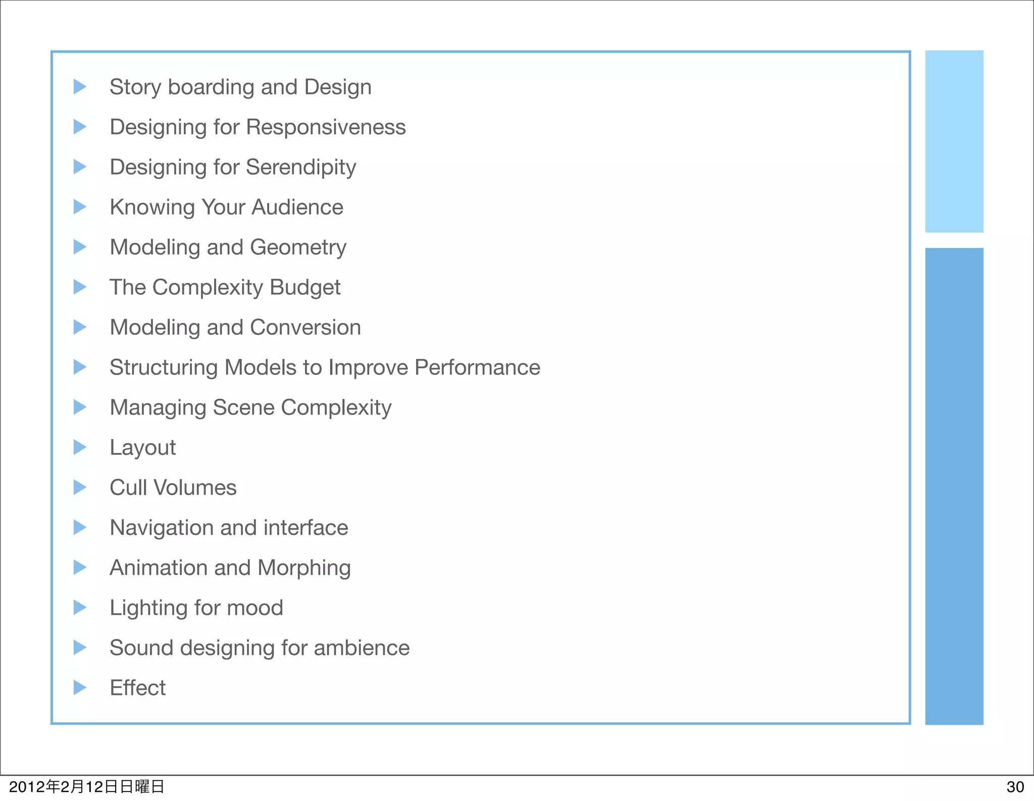 Story boarding and Design
                Designing for Responsiveness
                Designing for Serendipity
                Knowing Your Audience
                Modeling and Geometry
                The Complexity Budget
                Modeling and Conversion
                Structuring Models to Improve Performance
                Managing Scene Complexity
                Layout
                Cull Volumes
                Navigation and interface
                Animation and Morphing
                Lighting for mood
                Sound designing for ambience
                Effect



2012   2   12                                               30
 