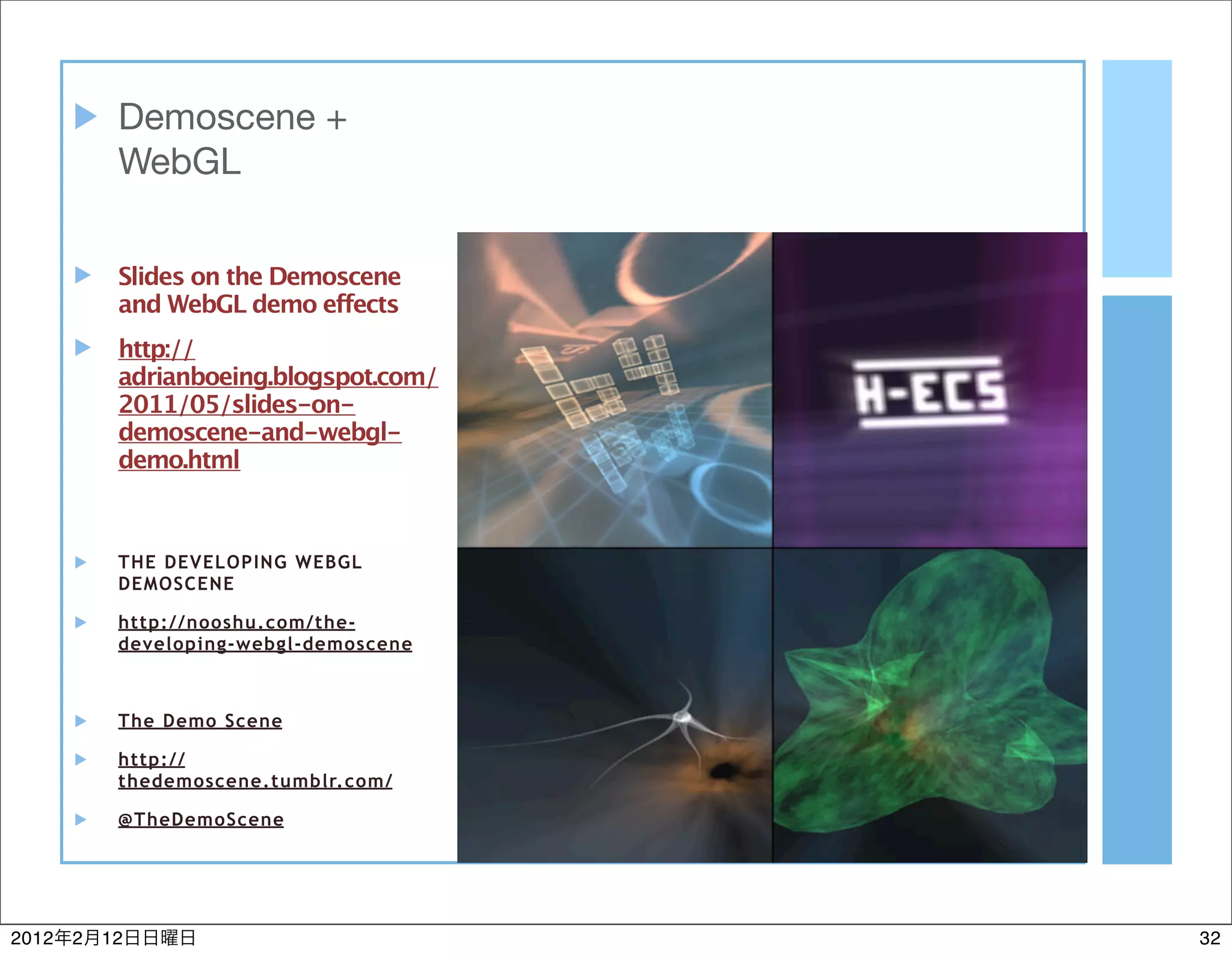 Demoscene +
            WebGL


            Slides on the Demoscene
            and WebGL demo effects
            http://
            adrianboeing.blogspot.com/
            2011/05/slides-on-
            demoscene-and-webgl-
            demo.html



            THE DEVELOPING WEBGL
            DEMOSCENE

            http://nooshu.com/the-
            developing-webgl-demoscene



            The Demo Scene

            http://
            thedemoscene.tumblr.com/

            @TheDemoScene




2012   2   12                            32
 