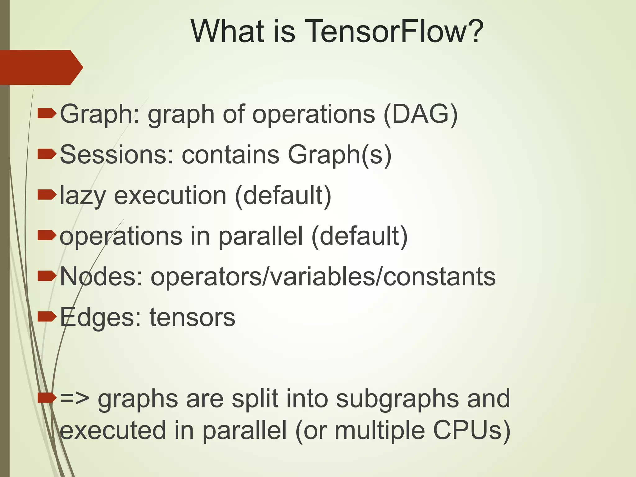 What is TensorFlow?
Graph: graph of operations (DAG)
Sessions: contains Graph(s)
lazy execution (default)
operations in parallel (default)
Nodes: operators/variables/constants
Edges: tensors
=> graphs are split into subgraphs and
executed in parallel (or multiple CPUs)
 