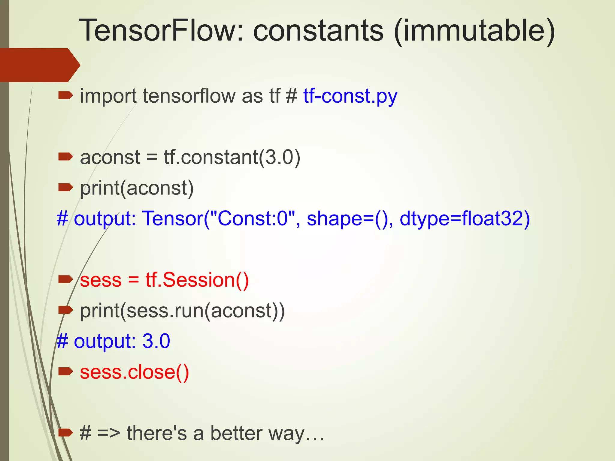 TensorFlow: constants (immutable)
 import tensorflow as tf # tf-const.py
 aconst = tf.constant(3.0)
 print(aconst)
# output: Tensor("Const:0", shape=(), dtype=float32)
 sess = tf.Session()
 print(sess.run(aconst))
# output: 3.0
 sess.close()
 # => there's a better way…
 