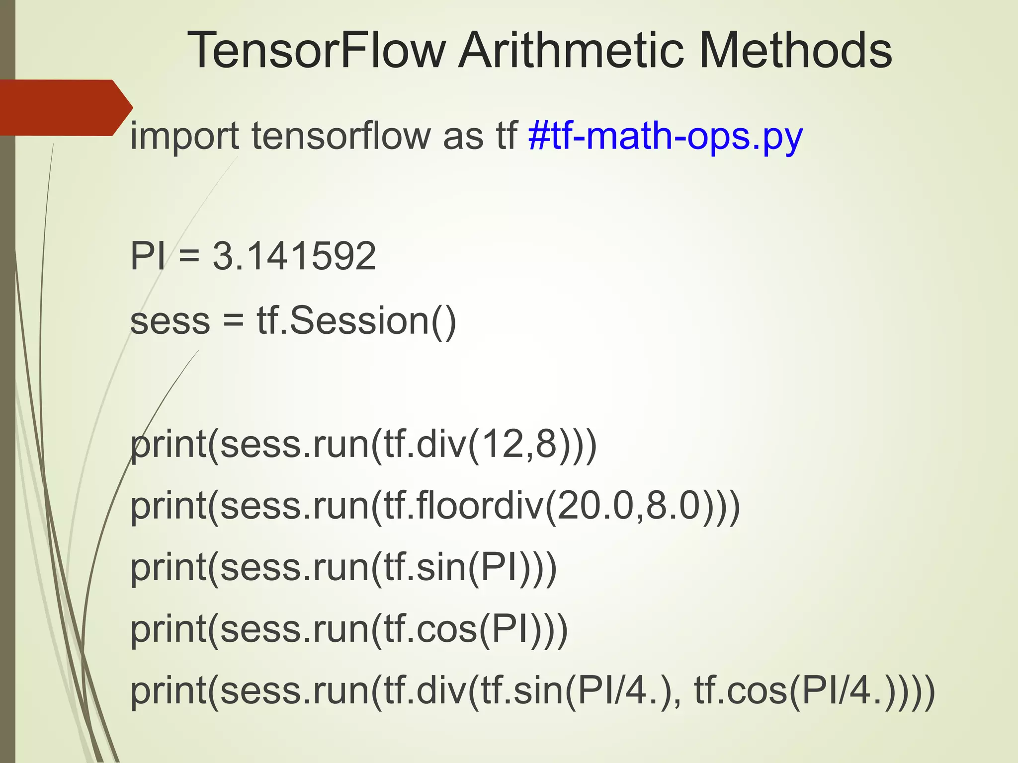 TensorFlow Arithmetic Methods
import tensorflow as tf #tf-math-ops.py
PI = 3.141592
sess = tf.Session()
print(sess.run(tf.div(12,8)))
print(sess.run(tf.floordiv(20.0,8.0)))
print(sess.run(tf.sin(PI)))
print(sess.run(tf.cos(PI)))
print(sess.run(tf.div(tf.sin(PI/4.), tf.cos(PI/4.))))
 