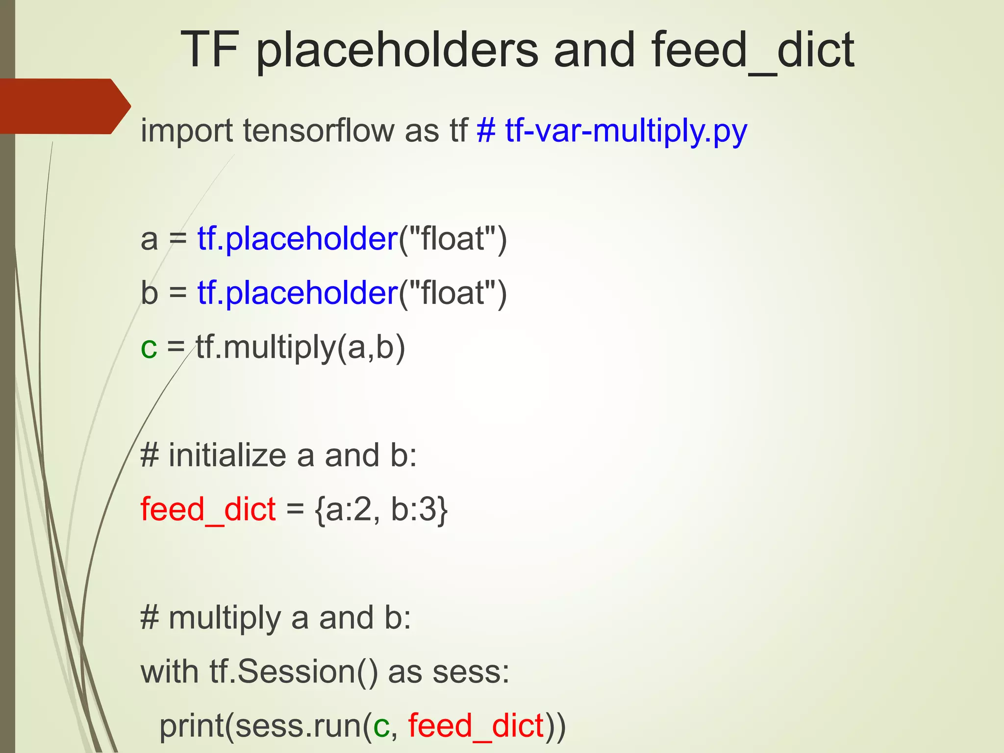 TF placeholders and feed_dict
import tensorflow as tf # tf-var-multiply.py
a = tf.placeholder("float")
b = tf.placeholder("float")
c = tf.multiply(a,b)
# initialize a and b:
feed_dict = {a:2, b:3}
# multiply a and b:
with tf.Session() as sess:
print(sess.run(c, feed_dict))
 