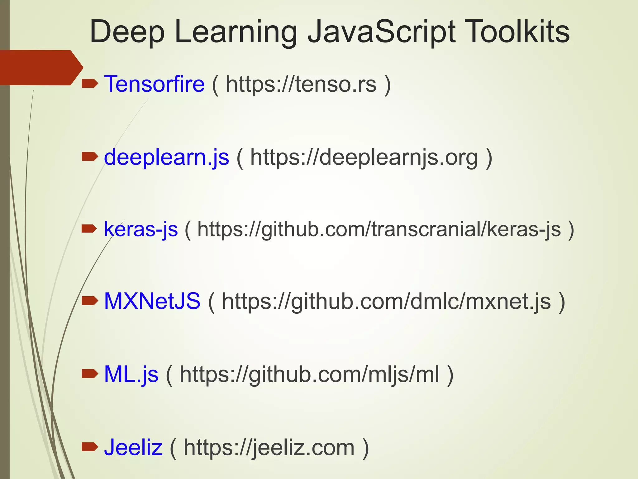 Deep Learning JavaScript Toolkits
Tensorfire ( https://tenso.rs )
deeplearn.js ( https://deeplearnjs.org )
 keras-js ( https://github.com/transcranial/keras-js )
MXNetJS ( https://github.com/dmlc/mxnet.js )
ML.js ( https://github.com/mljs/ml )
Jeeliz ( https://jeeliz.com )
 