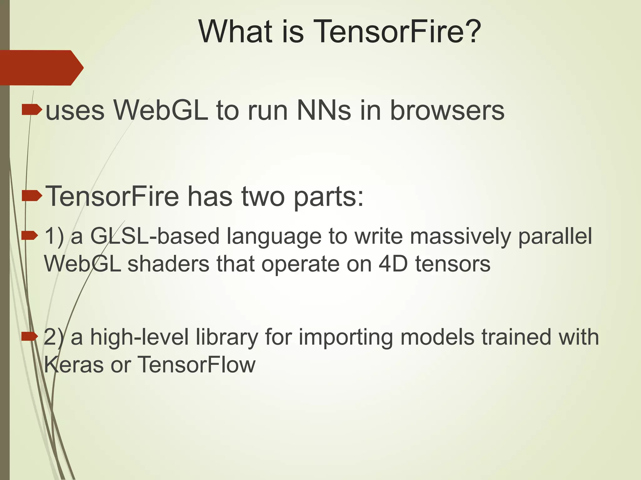 What is TensorFire?
uses WebGL to run NNs in browsers
TensorFire has two parts:
1) a GLSL-based language to write massively parallel
WebGL shaders that operate on 4D tensors
2) a high-level library for importing models trained with
Keras or TensorFlow
 