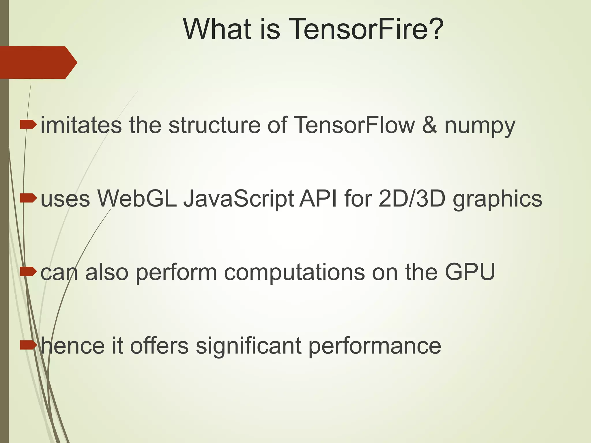 What is TensorFire?
imitates the structure of TensorFlow & numpy
uses WebGL JavaScript API for 2D/3D graphics
can also perform computations on the GPU
hence it offers significant performance
 
