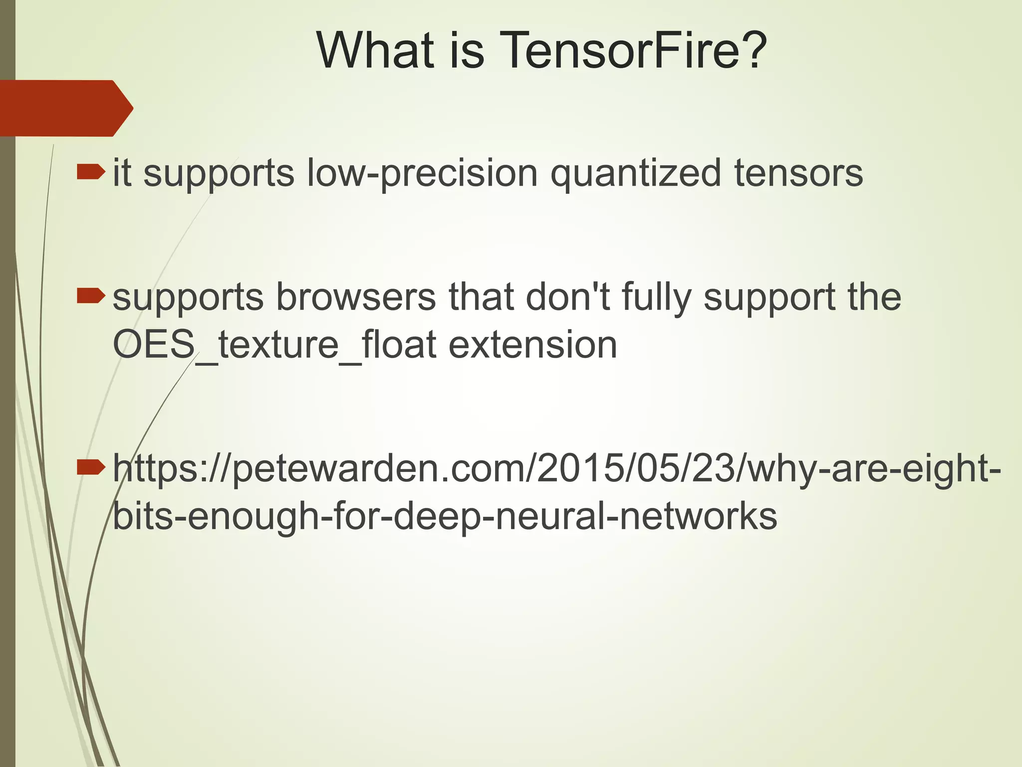 What is TensorFire?
it supports low-precision quantized tensors
supports browsers that don't fully support the
OES_texture_float extension
https://petewarden.com/2015/05/23/why-are-eight-
bits-enough-for-deep-neural-networks
 