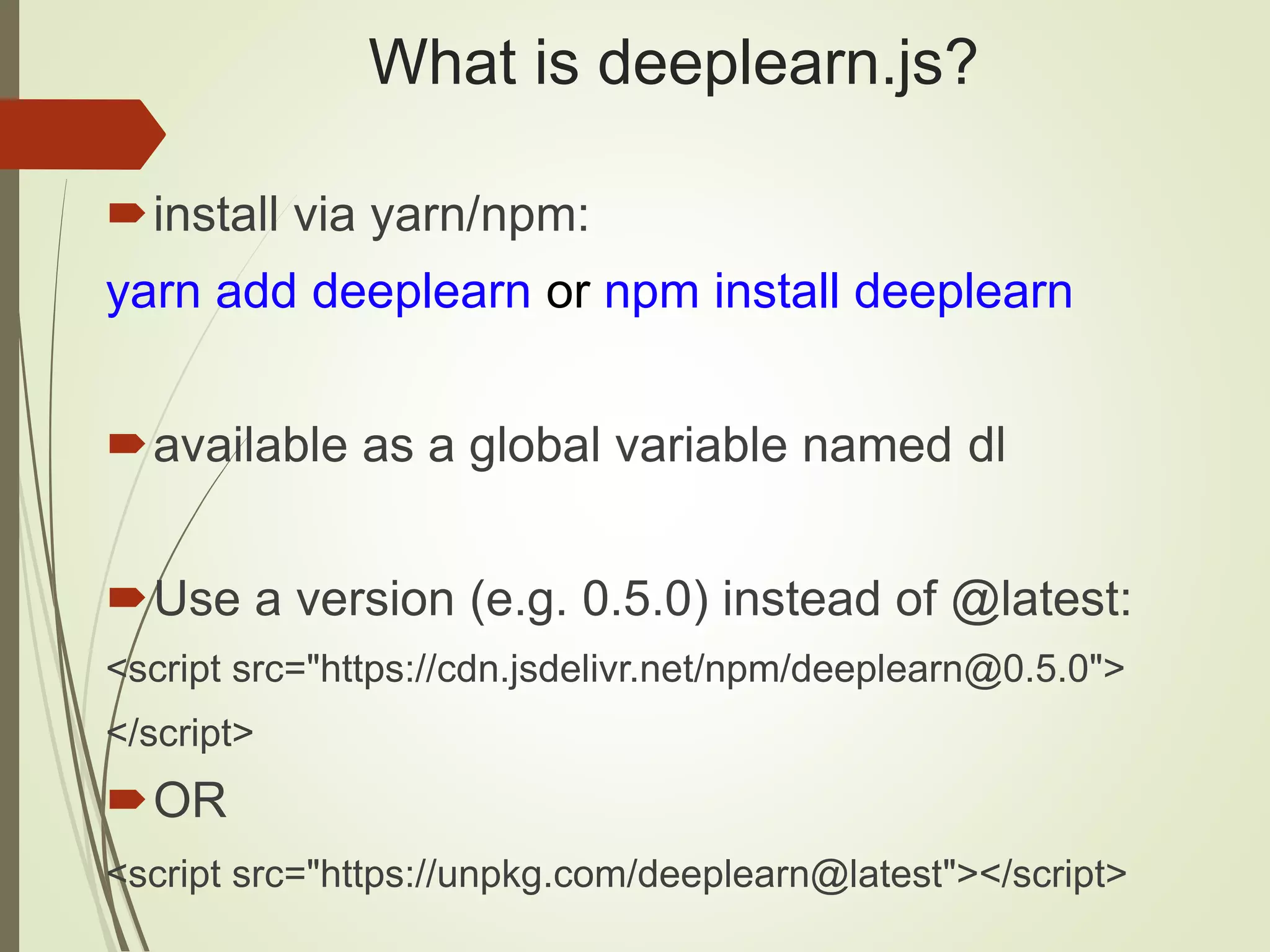 What is deeplearn.js?
install via yarn/npm:
yarn add deeplearn or npm install deeplearn
available as a global variable named dl
Use a version (e.g. 0.5.0) instead of @latest:
<script src="https://cdn.jsdelivr.net/npm/deeplearn@0.5.0">
</script>
OR
<script src="https://unpkg.com/deeplearn@latest"></script>
 