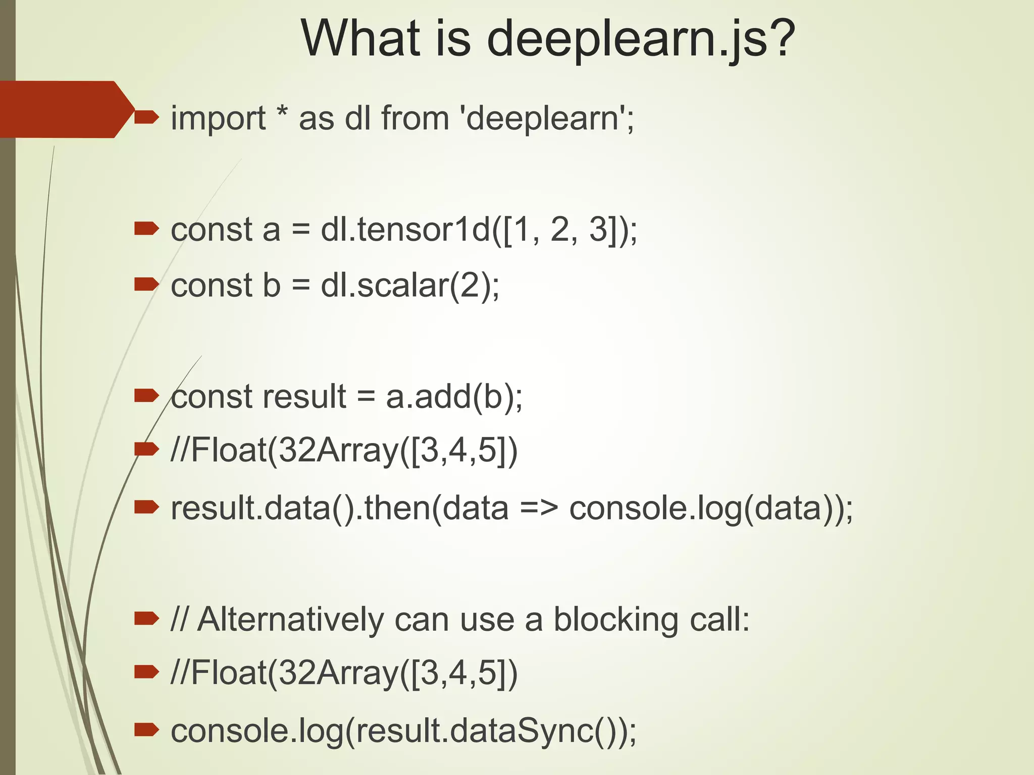 What is deeplearn.js?
 import * as dl from 'deeplearn';
 const a = dl.tensor1d([1, 2, 3]);
 const b = dl.scalar(2);
 const result = a.add(b);
 //Float(32Array([3,4,5])
 result.data().then(data => console.log(data));
 // Alternatively can use a blocking call:
 //Float(32Array([3,4,5])
 console.log(result.dataSync());
 