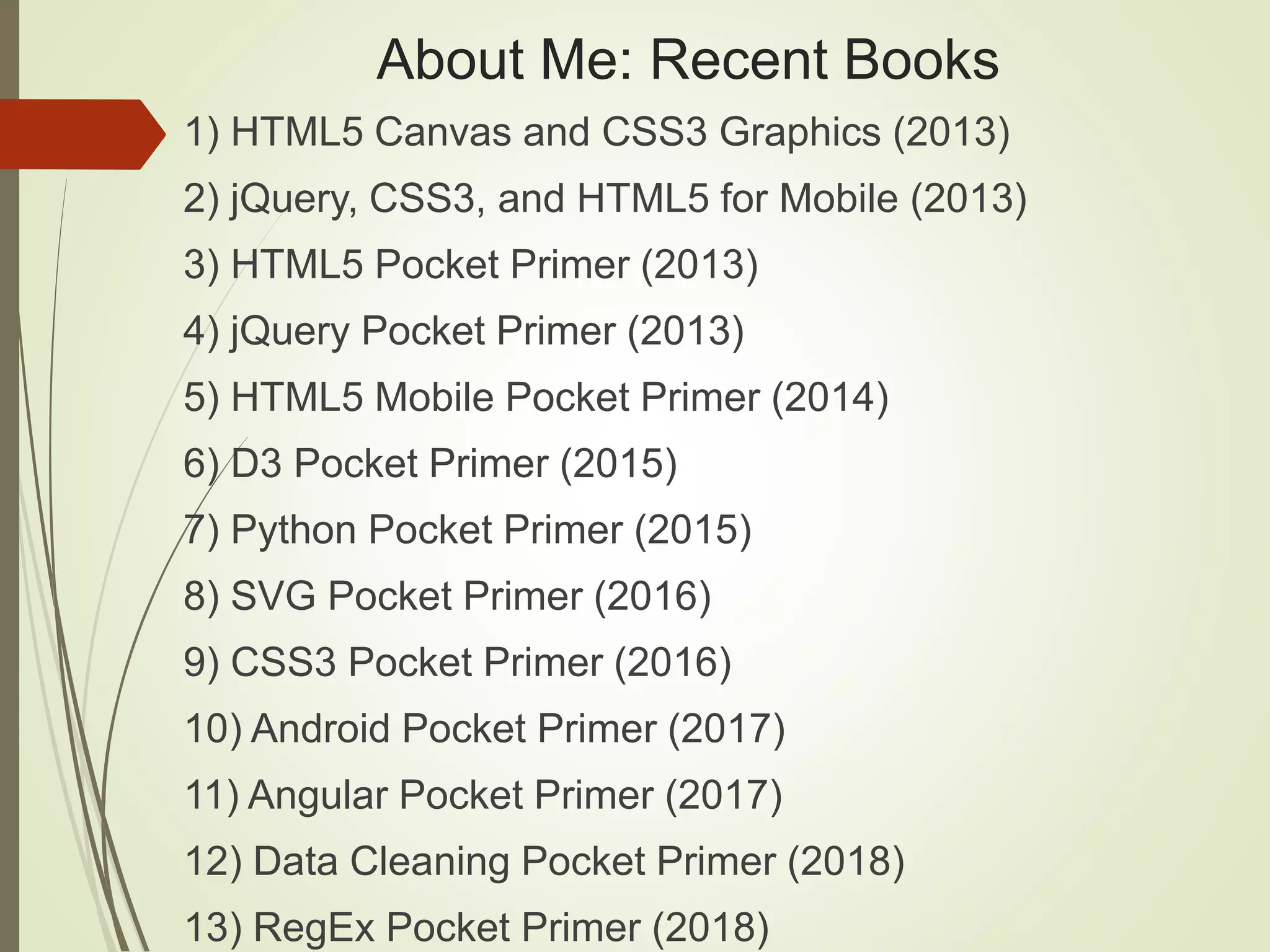 About Me: Recent Books
1) HTML5 Canvas and CSS3 Graphics (2013)
2) jQuery, CSS3, and HTML5 for Mobile (2013)
3) HTML5 Pocket Primer (2013)
4) jQuery Pocket Primer (2013)
5) HTML5 Mobile Pocket Primer (2014)
6) D3 Pocket Primer (2015)
7) Python Pocket Primer (2015)
8) SVG Pocket Primer (2016)
9) CSS3 Pocket Primer (2016)
10) Android Pocket Primer (2017)
11) Angular Pocket Primer (2017)
12) Data Cleaning Pocket Primer (2018)
13) RegEx Pocket Primer (2018)
 