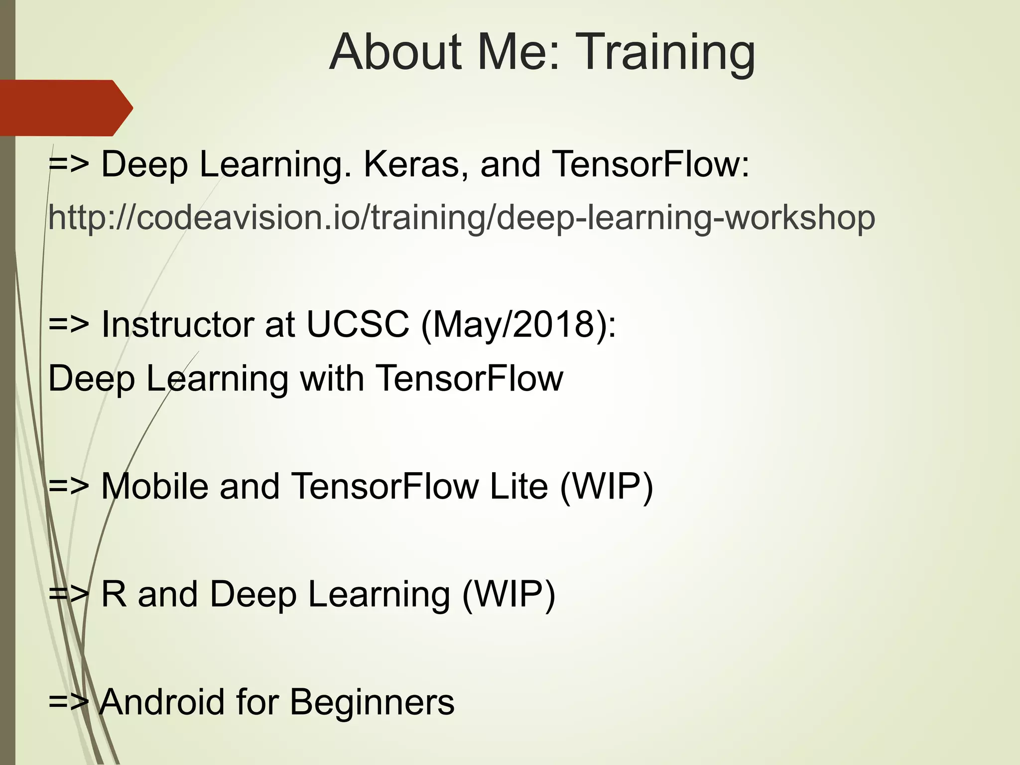 About Me: Training
=> Deep Learning. Keras, and TensorFlow:
http://codeavision.io/training/deep-learning-workshop
=> Instructor at UCSC (May/2018):
Deep Learning with TensorFlow
=> Mobile and TensorFlow Lite (WIP)
=> R and Deep Learning (WIP)
=> Android for Beginners
 