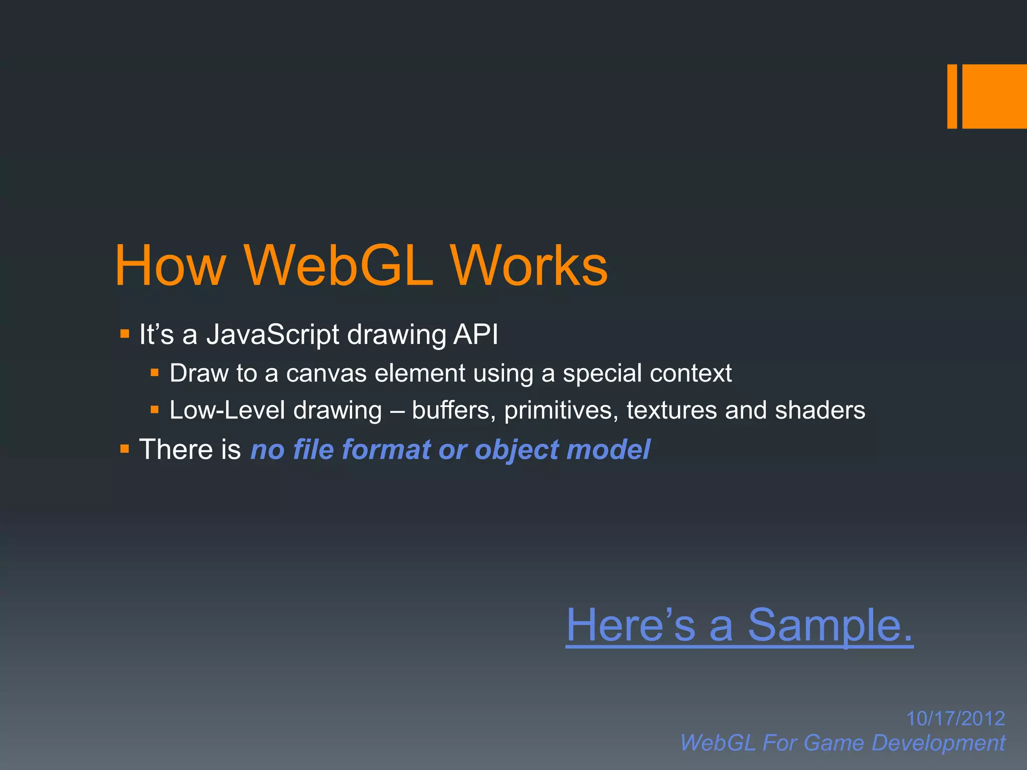How WebGL Works
 It’s a JavaScript drawing API
   Draw to a canvas element using a special context
   Low-Level drawing – buffers, primitives, textures and shaders
 There is no file format or object model




                                      Here’s a Sample.
                                                                    10/17/2012
                                                WebGL For Game Development
 
