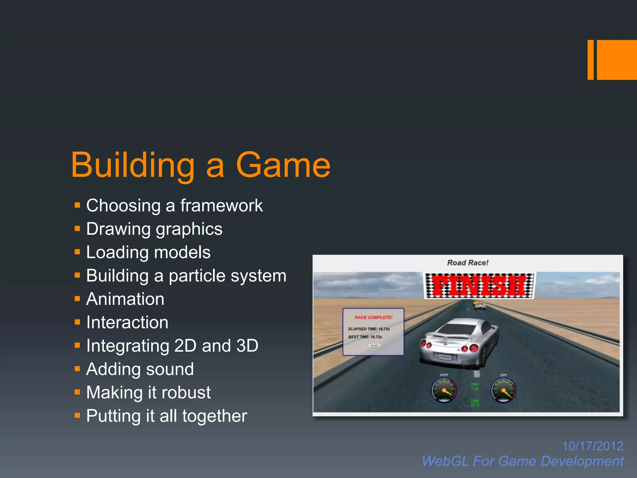 Building a Game
 Choosing a framework
 Drawing graphics
 Loading models
 Building a particle system
 Animation
 Interaction
 Integrating 2D and 3D
 Adding sound
 Making it robust
 Putting it all together
                                                 10/17/2012
                               WebGL For Game Development
 