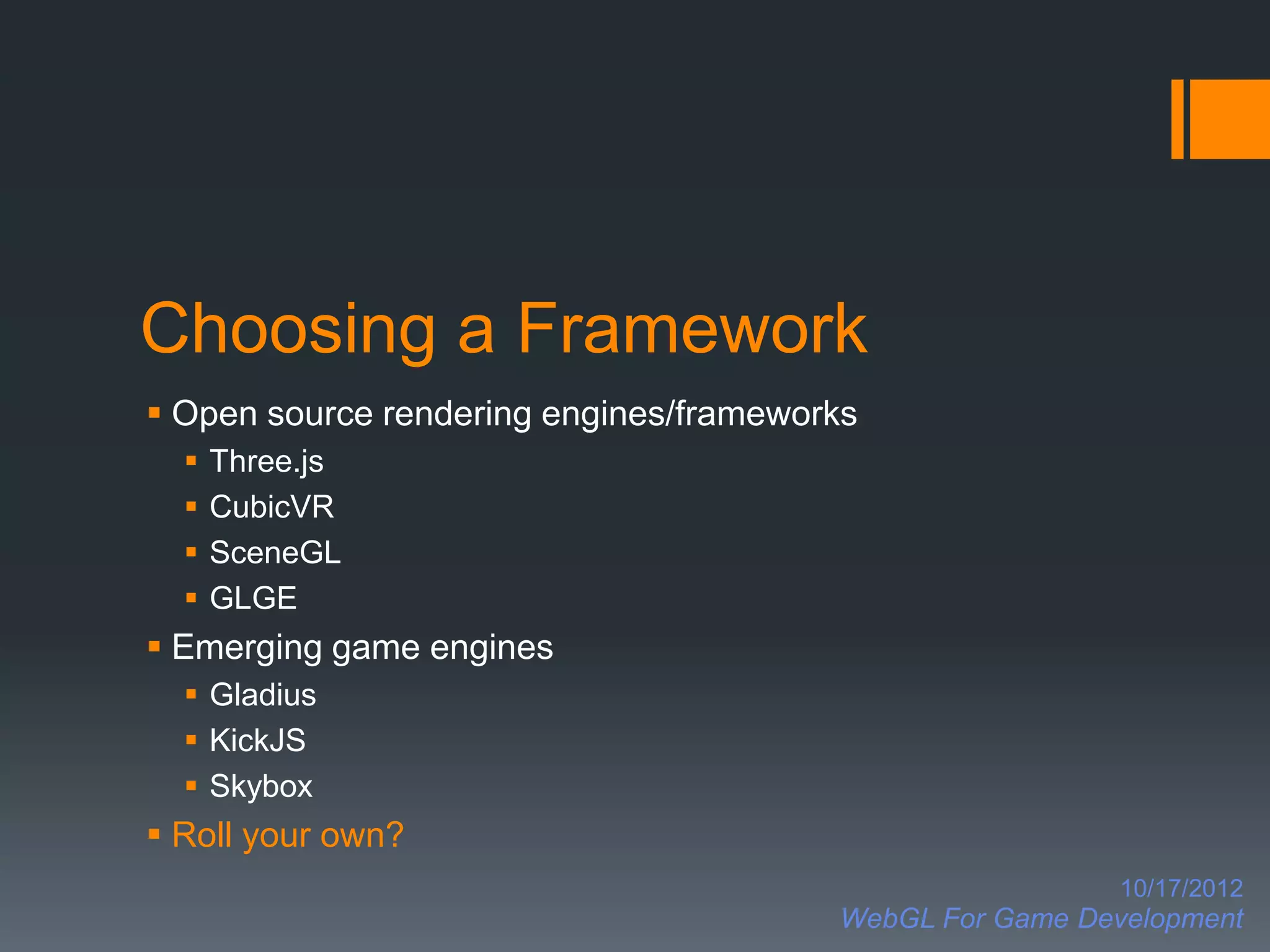 Choosing a Framework
 Open source rendering engines/frameworks
     Three.js
     CubicVR
     SceneGL
     GLGE
 Emerging game engines
   Gladius
   KickJS
   Skybox
 Roll your own?
                                                          10/17/2012
                                        WebGL For Game Development
 