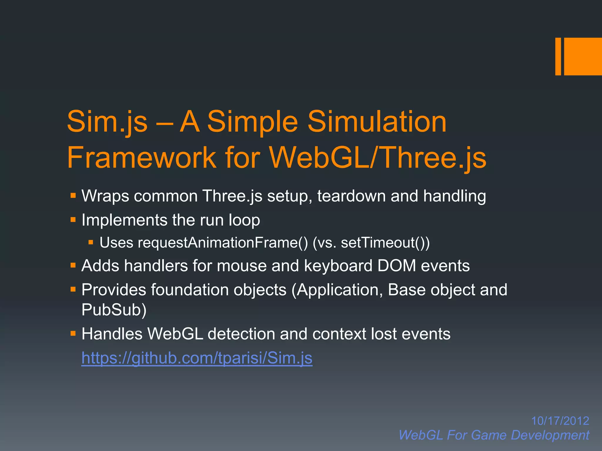 Sim.js – A Simple Simulation
Framework for WebGL/Three.js
 Wraps common Three.js setup, teardown and handling
 Implements the run loop
   Uses requestAnimationFrame() (vs. setTimeout())
 Adds handlers for mouse and keyboard DOM events
 Provides foundation objects (Application, Base object and
  PubSub)
 Handles WebGL detection and context lost events
  https://github.com/tparisi/Sim.js


                                                                10/17/2012
                                              WebGL For Game Development
 