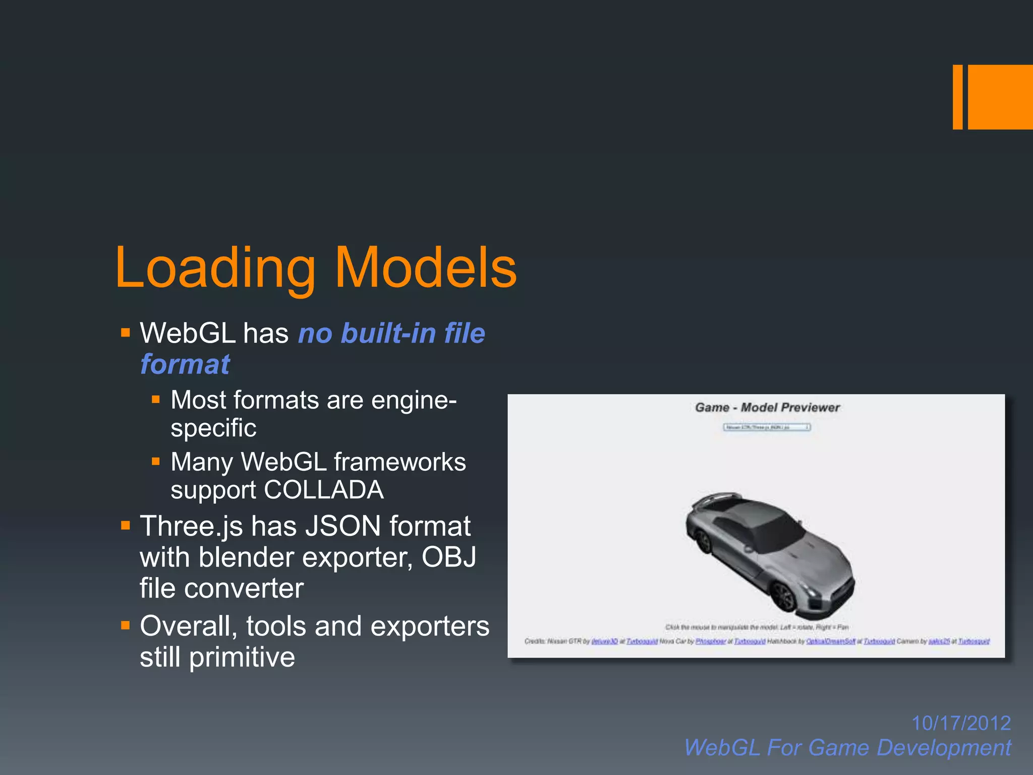 Loading Models
 WebGL has no built-in file
  format
   Most formats are engine-
    specific
   Many WebGL frameworks
    support COLLADA
 Three.js has JSON format
  with blender exporter, OBJ
  file converter
 Overall, tools and exporters
  still primitive

                                                   10/17/2012
                                 WebGL For Game Development
 