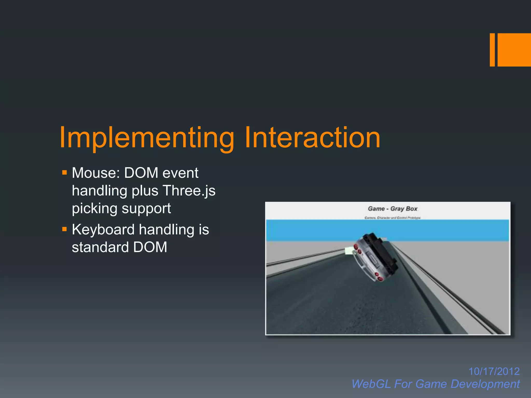 Implementing Interaction
 Mouse: DOM event
  handling plus Three.js
  picking support
 Keyboard handling is
  standard DOM




                                             10/17/2012
                           WebGL For Game Development
 