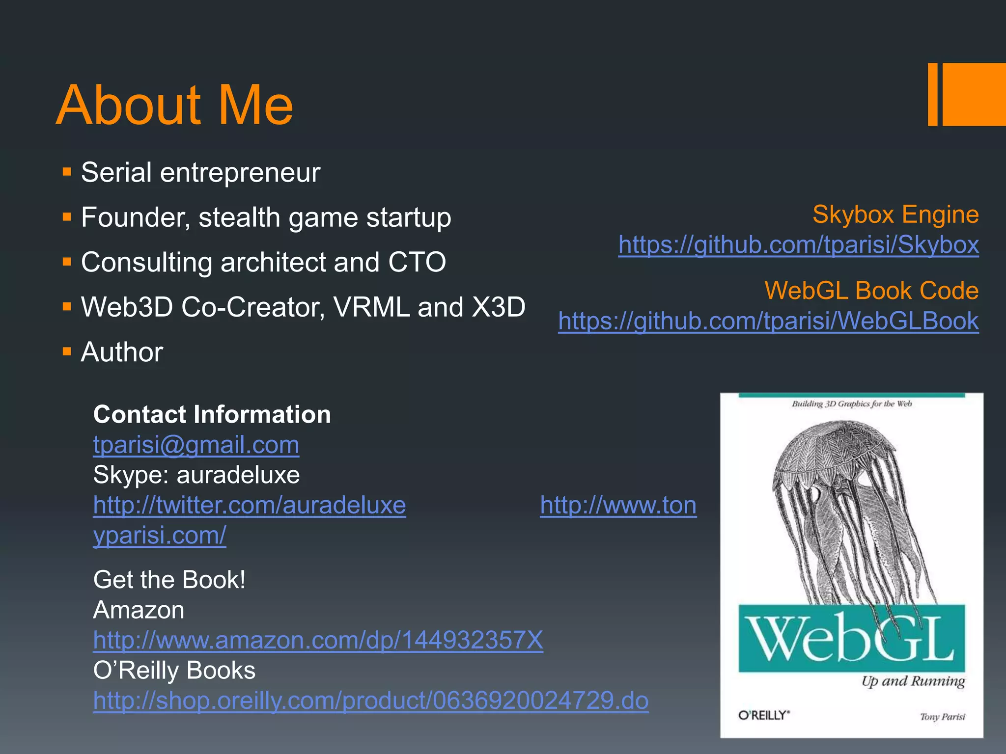 About Me
 Serial entrepreneur
 Founder, stealth game startup                                  Skybox Engine
                                               https://github.com/tparisi/Skybox
 Consulting architect and CTO
                                                             WebGL Book Code
 Web3D Co-Creator, VRML and X3D          https://github.com/tparisi/WebGLBook
 Author

  Contact Information
  tparisi@gmail.com
  Skype: auradeluxe
  http://twitter.com/auradeluxe         http://www.ton
  yparisi.com/
  Get the Book!
  Amazon
  http://www.amazon.com/dp/144932357X
  O’Reilly Books
  http://shop.oreilly.com/product/0636920024729.do
 