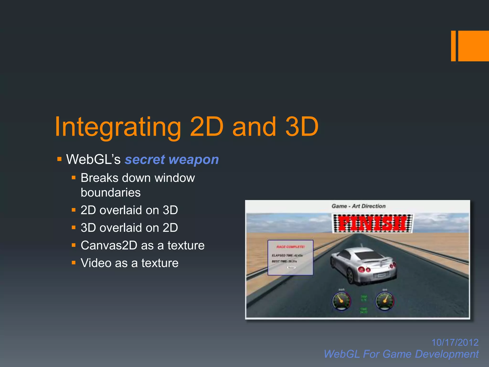 Integrating 2D and 3D
 WebGL’s secret weapon
   Breaks down window
    boundaries
   2D overlaid on 3D
   3D overlaid on 2D
   Canvas2D as a texture
   Video as a texture




                                              10/17/2012
                            WebGL For Game Development
 