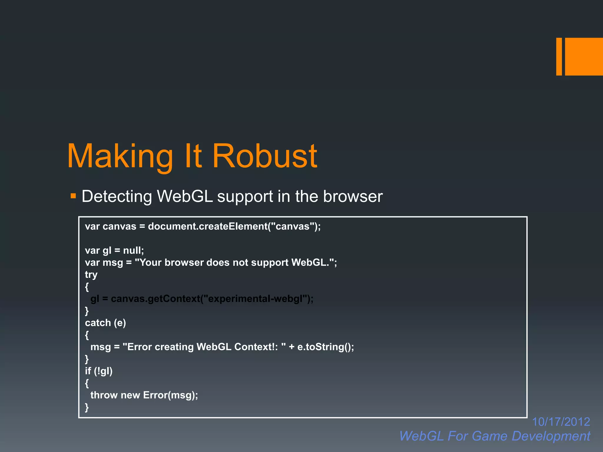 Making It Robust
 Detecting WebGL support in the browser
 var canvas = document.createElement("canvas");

 var gl = null;
 var msg = "Your browser does not support WebGL.";
 try
 {
   gl = canvas.getContext("experimental-webgl");
 }
 catch (e)
 {
   msg = "Error creating WebGL Context!: " + e.toString();
 }
 if (!gl)
 {
   throw new Error(msg);
 }
                                                                               10/17/2012
                                                             WebGL For Game Development
 