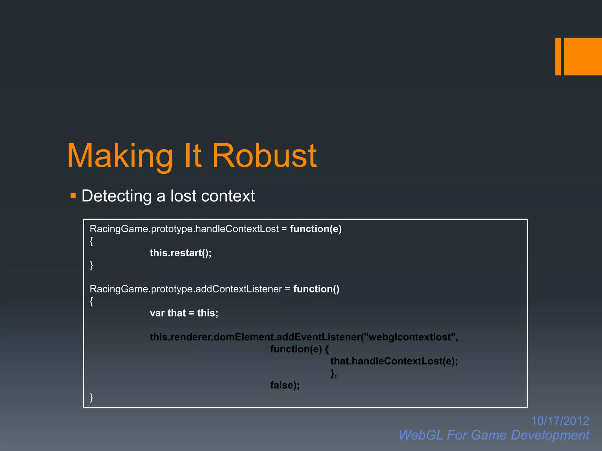 Making It Robust
 Detecting a lost context
  RacingGame.prototype.handleContextLost = function(e)
  {
             this.restart();
  }

  RacingGame.prototype.addContextListener = function()
  {
             var that = this;

              this.renderer.domElement.addEventListener("webglcontextlost",
                                     function(e) {
                                                   that.handleContextLost(e);
                                                   },
                                     false);
  }

                                                                                  10/17/2012
                                                                WebGL For Game Development
 