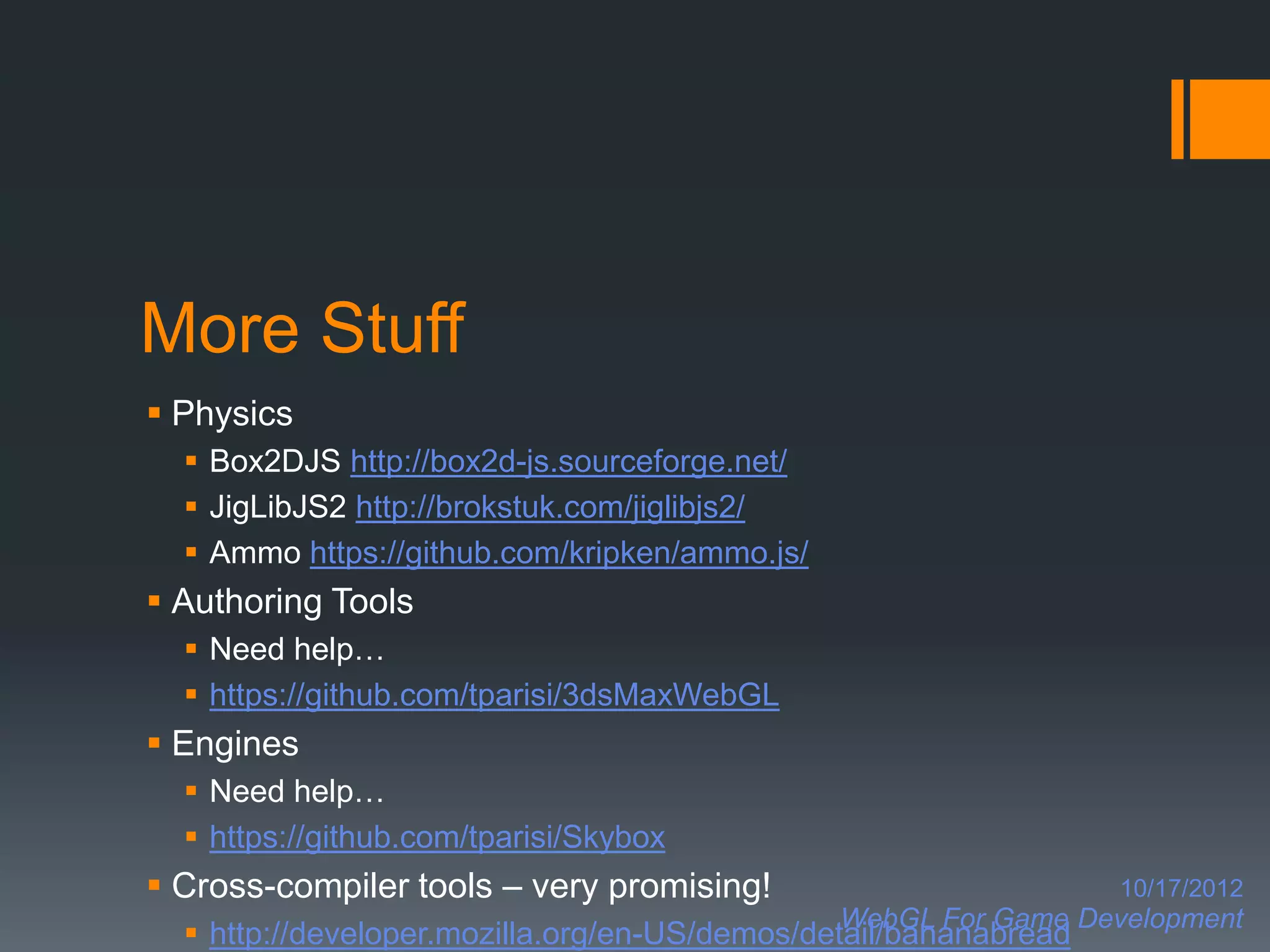 More Stuff
 Physics
   Box2DJS http://box2d-js.sourceforge.net/
   JigLibJS2 http://brokstuk.com/jiglibjs2/
   Ammo https://github.com/kripken/ammo.js/
 Authoring Tools
   Need help…
   https://github.com/tparisi/3dsMaxWebGL
 Engines
   Need help…
   https://github.com/tparisi/Skybox
 Cross-compiler tools – very promising!                          10/17/2012
                                               WebGL For Game Development
   http://developer.mozilla.org/en-US/demos/detail/bananabread
 