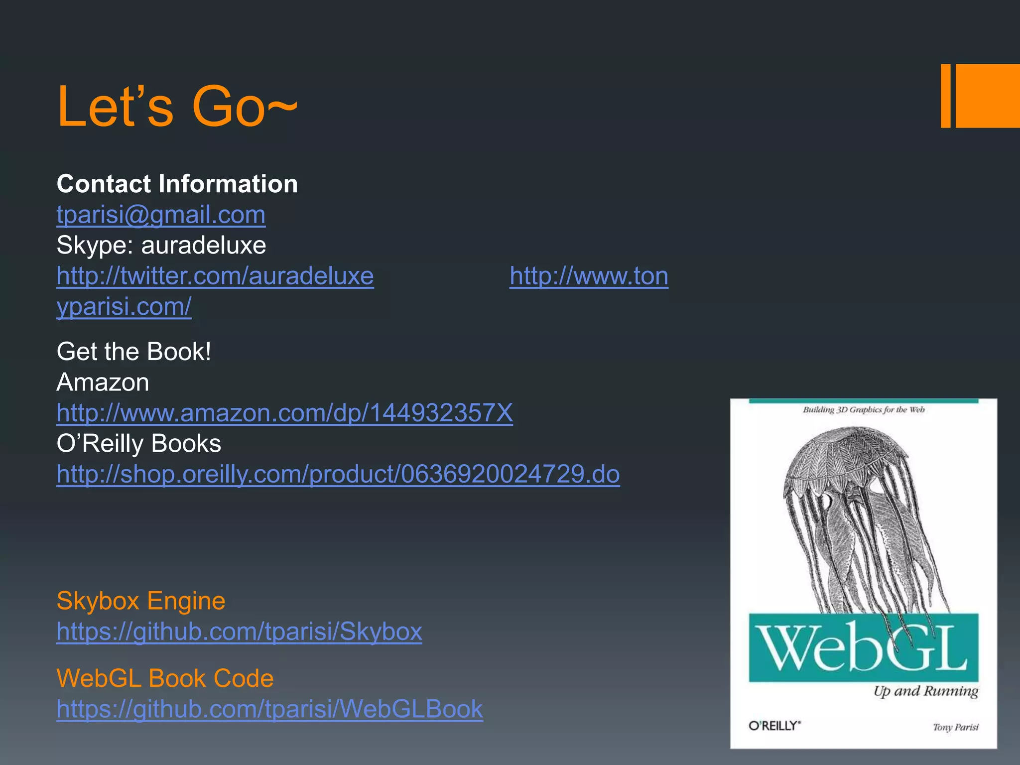 Let’s Go~
Contact Information
tparisi@gmail.com
Skype: auradeluxe
http://twitter.com/auradeluxe          http://www.ton
yparisi.com/
Get the Book!
Amazon
http://www.amazon.com/dp/144932357X
O’Reilly Books
http://shop.oreilly.com/product/0636920024729.do



Skybox Engine
https://github.com/tparisi/Skybox
WebGL Book Code
https://github.com/tparisi/WebGLBook
 