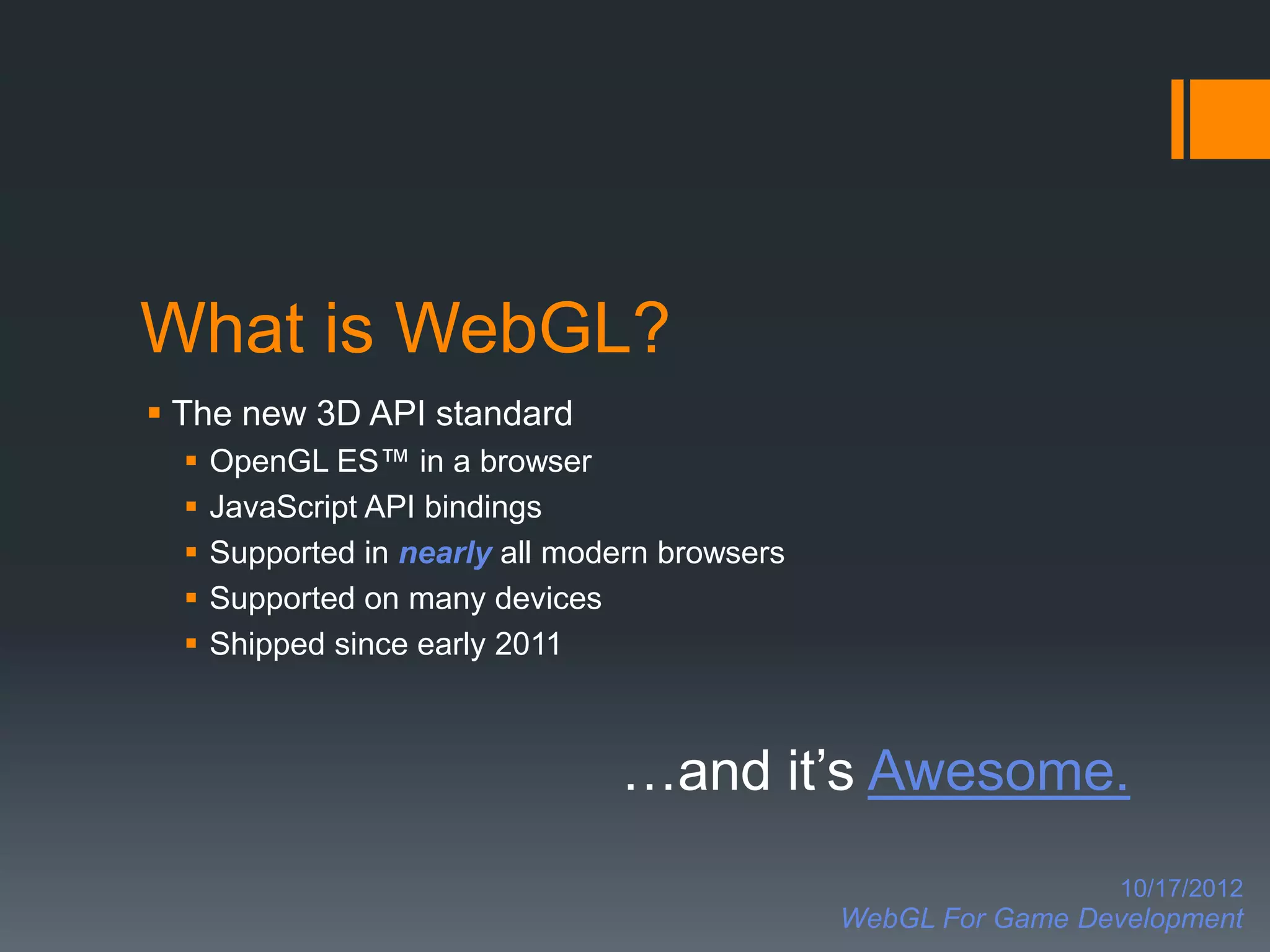 What is WebGL?
 The new 3D API standard
     OpenGL ES™ in a browser
     JavaScript API bindings
     Supported in nearly all modern browsers
     Supported on many devices
     Shipped since early 2011



                                 …and it’s Awesome.
                                                                  10/17/2012
                                                WebGL For Game Development
 