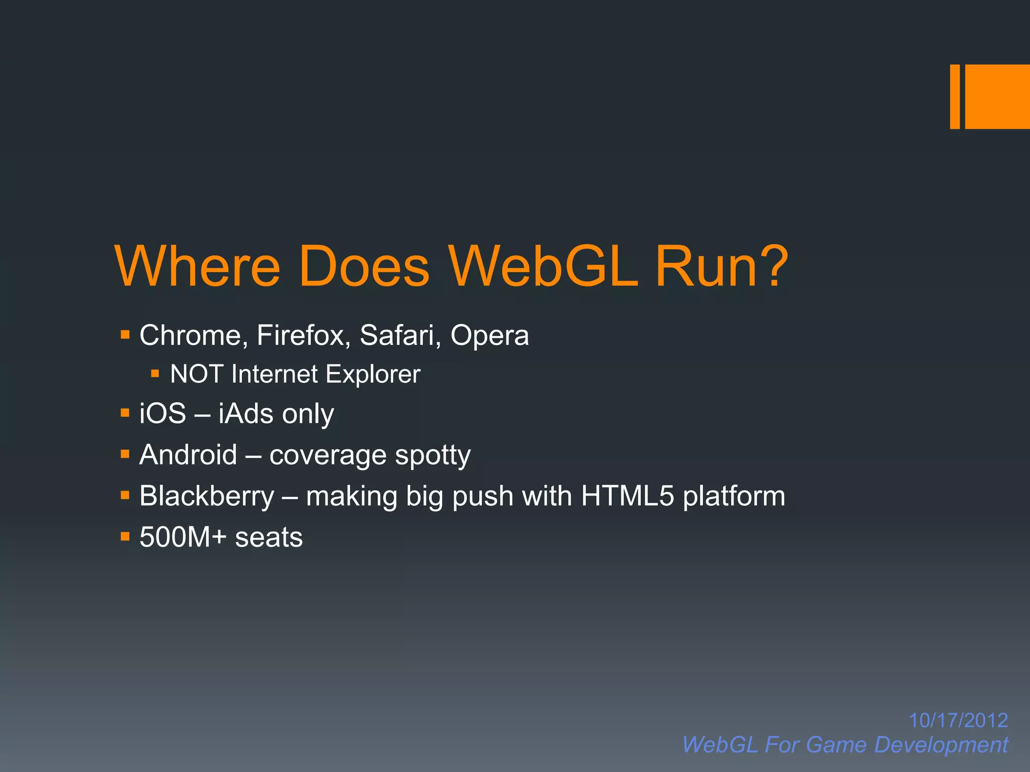 Where Does WebGL Run?
 Chrome, Firefox, Safari, Opera
   NOT Internet Explorer
 iOS – iAds only
 Android – coverage spotty
 Blackberry – making big push with HTML5 platform
 500M+ seats




                                                            10/17/2012
                                          WebGL For Game Development
 
