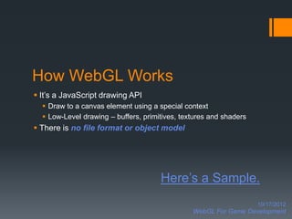 How WebGL Works
 It’s a JavaScript drawing API
   Draw to a canvas element using a special context
   Low-Level drawing – buffers, primitives, textures and shaders
 There is no file format or object model




                                      Here’s a Sample.
                                                                    10/17/2012
                                                WebGL For Game Development
 