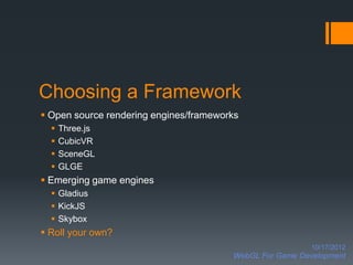 Choosing a Framework
 Open source rendering engines/frameworks
     Three.js
     CubicVR
     SceneGL
     GLGE
 Emerging game engines
   Gladius
   KickJS
   Skybox
 Roll your own?
                                                          10/17/2012
                                        WebGL For Game Development
 