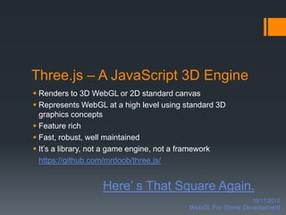 Three.js – A JavaScript 3D Engine
 Renders to 3D WebGL or 2D standard canvas
 Represents WebGL at a high level using standard 3D
  graphics concepts
 Feature rich
 Fast, robust, well maintained
 It’s a library, not a game engine, not a framework
  https://github.com/mrdoob/three.js/


                  Here’ s That Square Again.
                                                            10/17/2012
                                          WebGL For Game Development
 