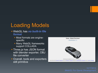 Loading Models
 WebGL has no built-in file
  format
   Most formats are engine-
    specific
   Many WebGL frameworks
    support COLLADA
 Three.js has JSON format
  with blender exporter, OBJ
  file converter
 Overall, tools and exporters
  still primitive

                                                   10/17/2012
                                 WebGL For Game Development
 
