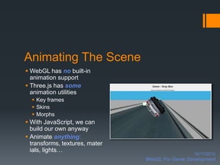 Animating The Scene
 WebGL has no built-in
  animation support
 Three.js has some
  animation utilities
   Key frames
   Skins
   Morphs
 With JavaScript, we can
  build our own anyway
 Animate anything:
  transforms, textures, mater
  ials, lights…
                                                  10/17/2012
                                WebGL For Game Development
 