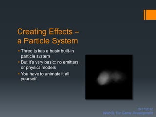 Creating Effects –
a Particle System
 Three.js has a basic built-in
  particle system
 But it’s very basic: no emitters
  or physics models
 You have to animate it all
  yourself




                                                       10/17/2012
                                     WebGL For Game Development
 