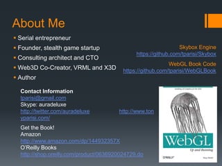 About Me
 Serial entrepreneur
 Founder, stealth game startup                                  Skybox Engine
                                               https://github.com/tparisi/Skybox
 Consulting architect and CTO
                                                             WebGL Book Code
 Web3D Co-Creator, VRML and X3D          https://github.com/tparisi/WebGLBook
 Author

  Contact Information
  tparisi@gmail.com
  Skype: auradeluxe
  http://twitter.com/auradeluxe         http://www.ton
  yparisi.com/
  Get the Book!
  Amazon
  http://www.amazon.com/dp/144932357X
  O’Reilly Books
  http://shop.oreilly.com/product/0636920024729.do
 