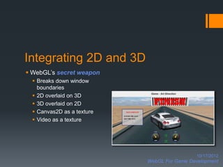 Integrating 2D and 3D
 WebGL’s secret weapon
   Breaks down window
    boundaries
   2D overlaid on 3D
   3D overlaid on 2D
   Canvas2D as a texture
   Video as a texture




                                              10/17/2012
                            WebGL For Game Development
 
