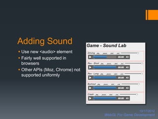 Adding Sound
 Use new <audio> element
 Fairly well supported in
  browsers
 Other APIs (Moz, Chrome) not
  supported uniformly




                                                   10/17/2012
                                 WebGL For Game Development
 