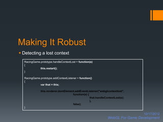 Making It Robust
 Detecting a lost context
  RacingGame.prototype.handleContextLost = function(e)
  {
             this.restart();
  }

  RacingGame.prototype.addContextListener = function()
  {
             var that = this;

              this.renderer.domElement.addEventListener("webglcontextlost",
                                     function(e) {
                                                   that.handleContextLost(e);
                                                   },
                                     false);
  }

                                                                                  10/17/2012
                                                                WebGL For Game Development
 