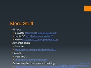More Stuff
 Physics
   Box2DJS http://box2d-js.sourceforge.net/
   JigLibJS2 http://brokstuk.com/jiglibjs2/
   Ammo https://github.com/kripken/ammo.js/
 Authoring Tools
   Need help…
   https://github.com/tparisi/3dsMaxWebGL
 Engines
   Need help…
   https://github.com/tparisi/Skybox
 Cross-compiler tools – very promising!                          10/17/2012
                                               WebGL For Game Development
   http://developer.mozilla.org/en-US/demos/detail/bananabread
 