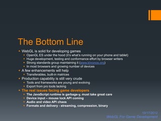 The Bottom Line
 WebGL is solid for developing games
      OpenGL ES under the hood (it’s what’s running on your phone and tablet)
      Huge development, testing and conformance effort by browser writers
      Strong standards group maintaining it (www.khronos.org)
      In most browsers and growing number of devices
 A few enhancements will help
    Transferables, built-in matrices
 Production capability is still very crude
    Tools and frameworks are young and evolving
    Export from pro tools lacking
 The real issues facing game developers
      The JavaScript runtime is garbage-y, must take great care
      Device input – mouse lock API coming
      Audio and video API chaos
      Formats and delivery - streaming, compression, binary

                                                                                 10/17/2012
                                                              WebGL For Game Development
 