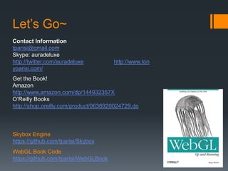 Let’s Go~
Contact Information
tparisi@gmail.com
Skype: auradeluxe
http://twitter.com/auradeluxe          http://www.ton
yparisi.com/
Get the Book!
Amazon
http://www.amazon.com/dp/144932357X
O’Reilly Books
http://shop.oreilly.com/product/0636920024729.do



Skybox Engine
https://github.com/tparisi/Skybox
WebGL Book Code
https://github.com/tparisi/WebGLBook
 