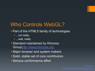 Who Controls WebGL?
 Part of the HTML5 family of technologies
   …not really.
   …well, really.
 Standard maintained by Khronos
  Grouphttp://www.khronos.org
 Major browser and system makers
 Solid, stable set of core contributors
 Serious conformance effort
                                                         10/17/2012
                                       WebGL For Game Development
 