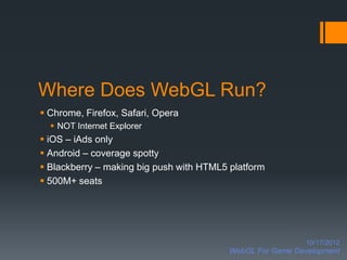 Where Does WebGL Run?
 Chrome, Firefox, Safari, Opera
   NOT Internet Explorer
 iOS – iAds only
 Android – coverage spotty
 Blackberry – making big push with HTML5 platform
 500M+ seats




                                                            10/17/2012
                                          WebGL For Game Development
 