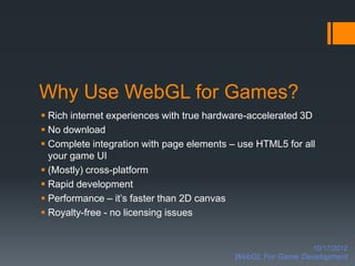 Why Use WebGL for Games?
 Rich internet experiences with true hardware-accelerated 3D
 No download
 Complete integration with page elements – use HTML5 for all
  your game UI
 (Mostly) cross-platform
 Rapid development
 Performance – it’s faster than 2D canvas
 Royalty-free - no licensing issues


                                                             10/17/2012
                                           WebGL For Game Development
 